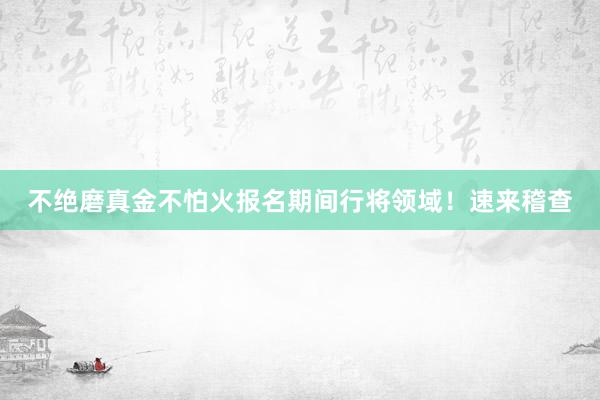 不绝磨真金不怕火报名期间行将领域！速来稽查