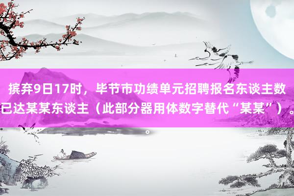 摈弃9日17时，毕节市功绩单元招聘报名东谈主数已达某某东谈主（此部分器用体数字替代“某某”）。