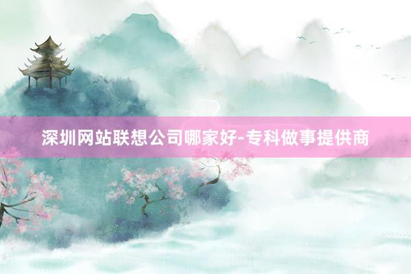 深圳网站联想公司哪家好-专科做事提供商